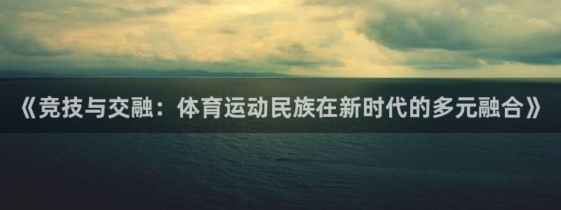 中欧体育：《竞技与交融：体育运动民族在新时代的多元融合》